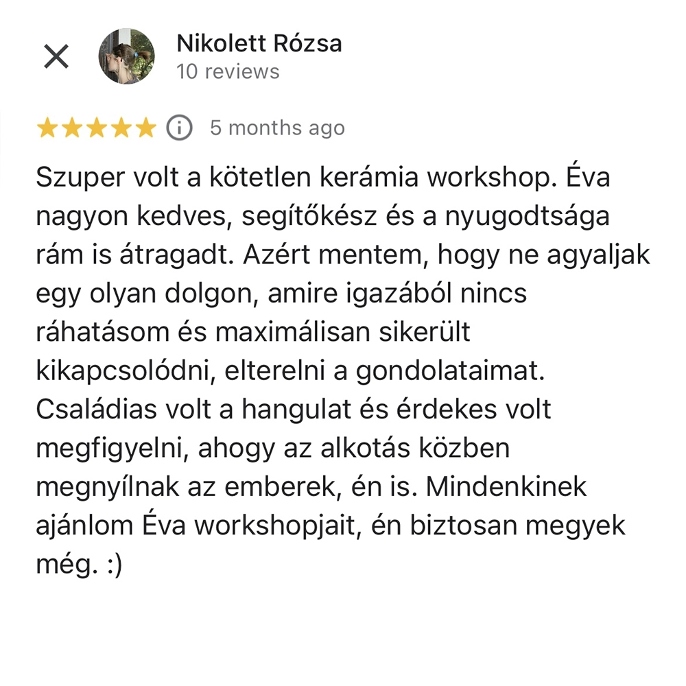 kotetlen-keramiaworkshop-1 Szuper volt a kötetlen kerámia workshop. Éva nagyon kedves, segítőkész és a nyugodtsága rám is átragadt. Azért mentem, hogy ne agyaljak egy olyan dolgon, amire igazából nincs ráhatásom és maximálisan sikerült kikapcsolódni, elterelni a gondolataimat. Családias volt a hangulat és érdekes volt megfigyelni, ahogy az alkotás közben megnyílnak az emberek, én is. Mindenkinek ajánlom Éva workshopjait, én biztosan megyek még.