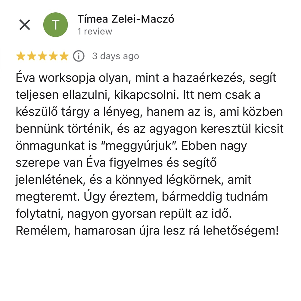 muveszetterapias-keramiamuhely-3 Éva worksopja olyan, mint a hazaérkezés, segít teljesen ellazulni, kikapcsolni. Itt nem csak a készülő tárgy a lényeg, hanem az is, ami közben bennünk történik, és az agyagon keresztül kicsit önmagunkat is “meggyúrjuk”. Ebben nagy szerepe van Éva figyelmes és segítő jelenlétének, és a könnyed légkörnek, amit megteremt. Úgy éreztem, bármeddig tudnám folytatni, nagyon gyorsan repült az idő. Remélem, hamarosan újra lesz rá lehetőségem!
